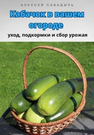 Обложка книги «Кабачок в вашем огороде уход, подкормки и сбор урожая»