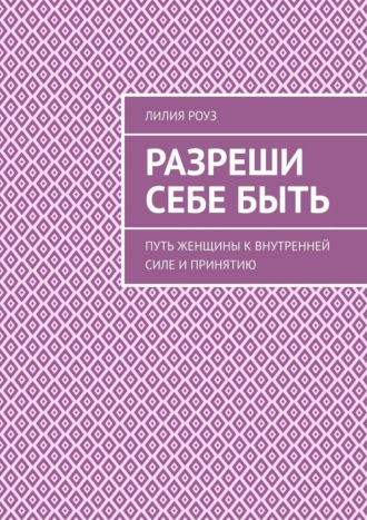 Разреши себе быть. Путь женщины к внутренней силе и принятию. Лилия Роуз
