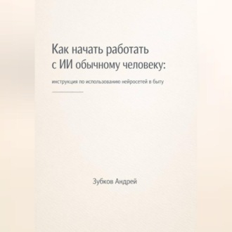 Обложка книги «Как начать работать с ИИ обычному человеку: инструкция по использованию нейросетей в быту»