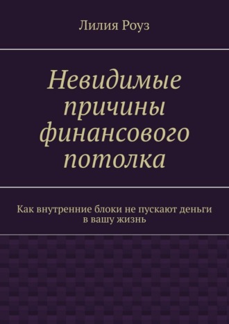 Невидимые причины финансового потолка. Как внутренние блоки не пускают деньги в вашу жизнь. Лилия Роуз