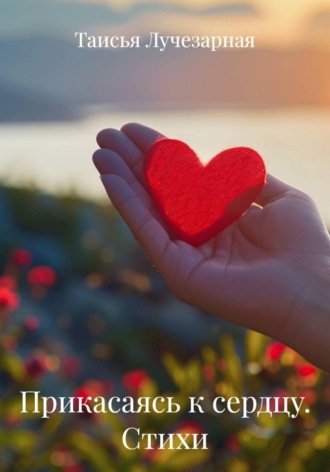 Прикасаясь к сердцу. Стихи. Таисья Лучезарная