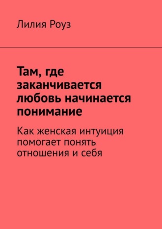 Обложка книги «Там, где заканчивается любовь начинается понимание. Как женская интуиция помогает понять отношения и себя»