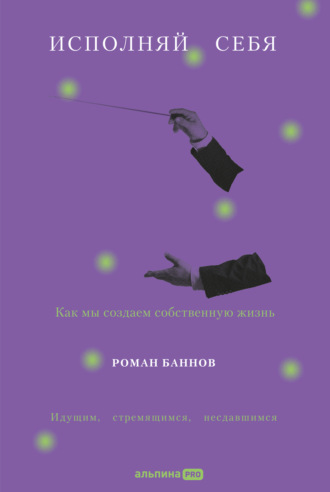 Роман Баннов. Исполняй себя: Как мы создаем собственную жизнь