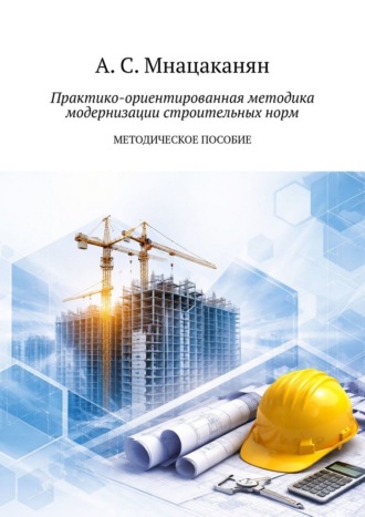 Артем Сергеевич Мнацаканян. Практико-ориентированная методика модернизации строительных норм. Методическое пособие
