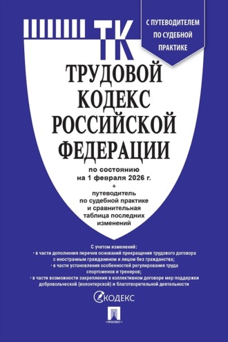 Нормативные правовые акты. Трудовой кодекс Российской Федерации по состоянию на 1 февраля 2026 г. + путеводитель по судебной практике и сравнительная таблица последних изменений