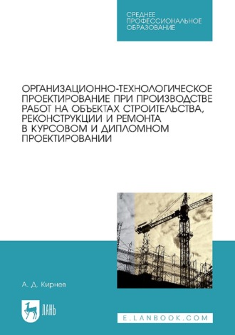 А. Д. Кирнев. Организационно-технологическое проектирование при производстве работ на объектах строительства, реконструкции и ремонта в курсовом и дипломном проектировании. Учебное пособие для СПО. 3-е издание, стереотипное