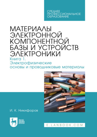 И. К. Никифоров. Материалы электронной компонентной базы и устройств электроники. Книга 1: Электрофизические основы и проводниковые материалы. Учебное пособие для СПО