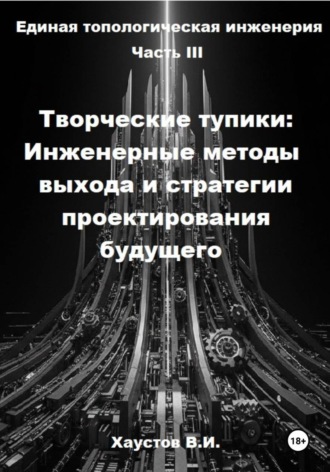 Обложка книги «Единая топологическая инженерия. Часть III. Творческие тупики: инженерные методы выхода и стратегии проектирования будущего»