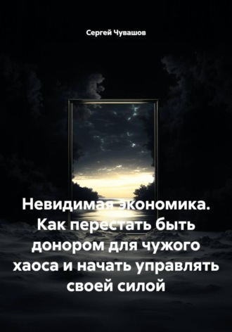 Сергей Чувашов. Невидимая экономика. Как перестать быть донором для чужого хаоса и начать управлять своей силой