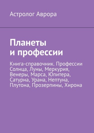 Астролог Аврора. Планеты и профессии. Книга-справочник. Профессии Солнца, Луны, Меркурия, Венеры, Марса, Юпитера, Сатурна, Урана, Нептуна, Плутона, Прозерпины, Хирона