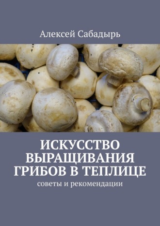 Обложка книги «Искусство выращивания грибов в теплице. Советы и рекомендации»