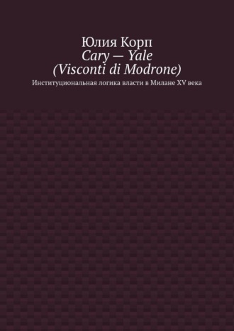 Обложка книги «Cary – Yale (Visconti di Modrone). Институциональная логика власти в Милане XV века»