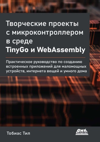 Обложка книги «Творческие проекты с микроконтроллером в среде TinyGo и WebAssembly. Практическое руководство по созданию встроенных приложений для маломощных устройств, интернета вещей и умного дома»