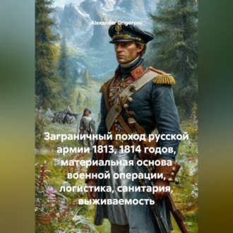 Обложка книги «Заграничный поход русской армии 1813, 1814 годов, материальная основа военной операции, логистика, санитария, выживаемость»