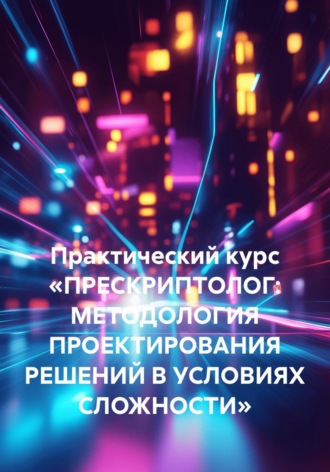 Обложка книги «Практический курс «ПРЕСКРИПТОЛОГ: МЕТОДОЛОГИЯ ПРОЕКТИРОВАНИЯ РЕШЕНИЙ В УСЛОВИЯХ СЛОЖНОСТИ»»