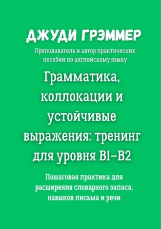 Обложка книги «Грамматика, коллокации и устойчивые выражения: тренинг для уровня B1–B2. Пошаговая практика для расширения словарного запаса, навыков письма и речи»
