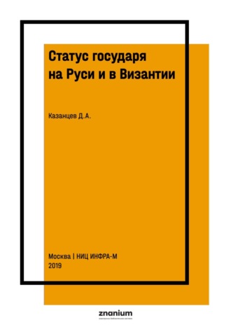 Статус государя на Руси и в Византии: общее и особенное в практике и доктрине (IX-XVI вв.). Дмитрий Александрович Казанцев