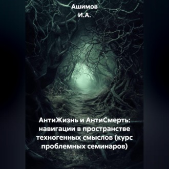 Обложка книги «АнтиЖизнь и АнтиСмерть: Навигации в пространстве техногенных смыслов (Курс проблемных семинаров)»