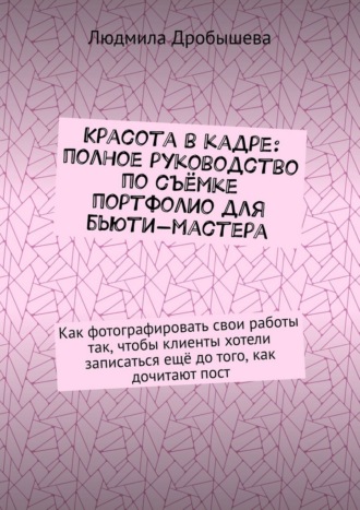 Людмила Дробышева. Красота в кадре: полное руководство по съёмке портфолио для бьюти-мастера. Как фотографировать свои работы так, чтобы клиенты хотели записаться ещё до того, как дочитают пост