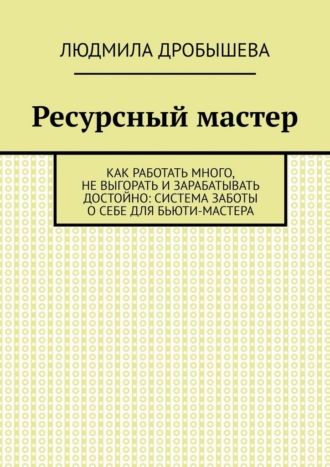 Людмила Дробышева. Ресурсный мастер. Как работать много, не выгорать и зарабатывать достойно: система заботы о себе для бьюти-мастера