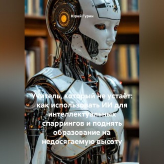 Обложка книги «Учитель, который не устаёт: как использовать ИИ для интеллектуальных спаррингов и поднять образование на недосягаемую высоту»