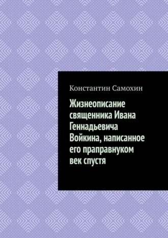 Обложка книги «Жизнеописание священника Ивана Геннадьевича Войкина, написанное его праправнуком век спустя»