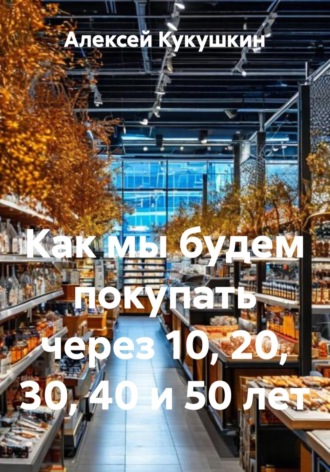 Обложка книги «Как мы будем покупать через 10, 20, 30, 40 и 50 лет»