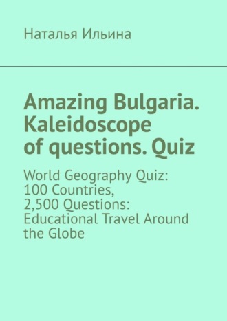 Наталья Ильина. Amazing Bulgaria. Kaleidoscope of questions. Quiz. World Geography Quiz: 100 Countries, 2,500 Questions: Educational Travel Around the Globe