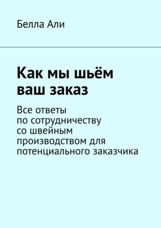 Обложка книги «Как мы шьём ваш заказ. Все ответы по сотрудничеству со швейным производством для потенциального заказчика»
