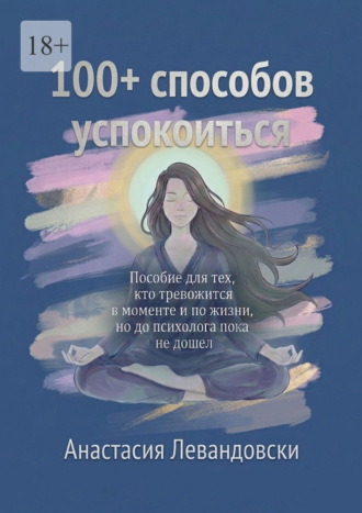 Обложка книги «100+ способов успокоиться. Пособие для тех, кто тревожится в моменте и по жизни, но до психолога пока не дошёл»
