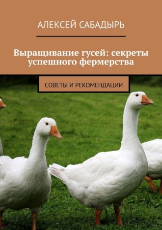 Обложка книги «Выращивание гусей: секреты успешного фермерства. Cоветы и рекомендации»