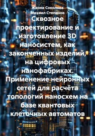 Обложка книги «Сквозное проектирование и изготовление 3D наносистем, как законченных изделий, на цифровых нанофабриках. Применение нейронных сетей для расчёта топологий наносхем на базе квантовых клеточных автоматов»
