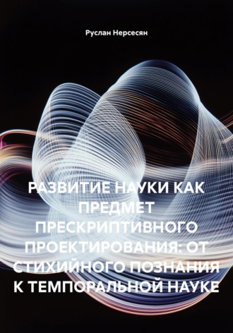 Обложка книги «РАЗВИТИЕ НАУКИ КАК ПРЕДМЕТ ПРЕСКРИПТИВНОГО ПРОЕКТИРОВАНИЯ: ОТ СТИХИЙНОГО ПОЗНАНИЯ К ТЕМПОРАЛЬНОЙ НАУКЕ»