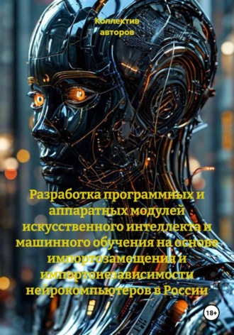 Обложка книги «Разработка программных и аппаратных модулей искусственного интеллекта и машинного обучения на основе импортозамещения и импортонезависимости нейрокомпьютеров в России»