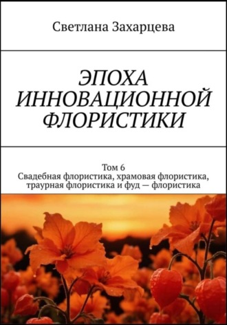 Обложка книги «Том 6 «Свадебная флористика, храмовая флористика, траурная флористика и фуд - флористика» Эпоха инновационной флористики»