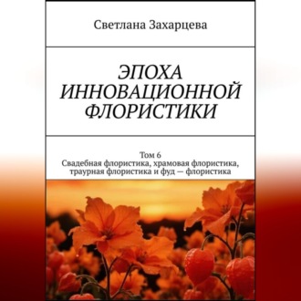 Обложка книги «Том 6 "Свадебная флористика, храмовая флористика, траурная флористика и фуд - флористика" Эпоха инновационной флористики»