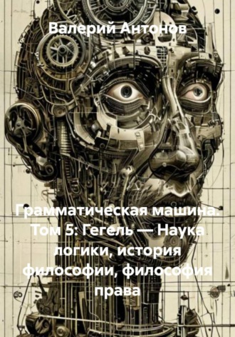 Обложка книги «Грамматическая машина. Том 5: Гегель — Наука логики, история философии, философия права»
