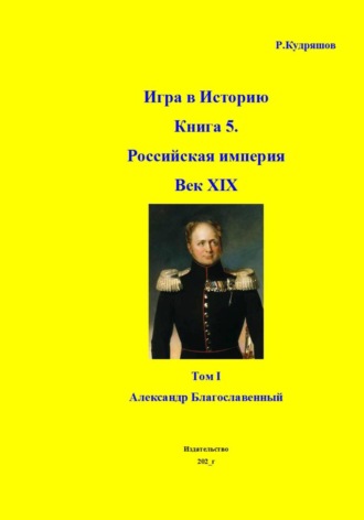 Обложка книги «Игра в Историю Книга 5. Российская империя Век XIX Том I (продолжение) Александр I (Благославленный)»