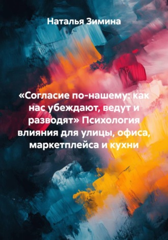 Обложка книги ««Согласие по-нашему: как нас убеждают, ведут и разводят» Психология влияния для улицы, офиса, маркетплейса и кухни»
