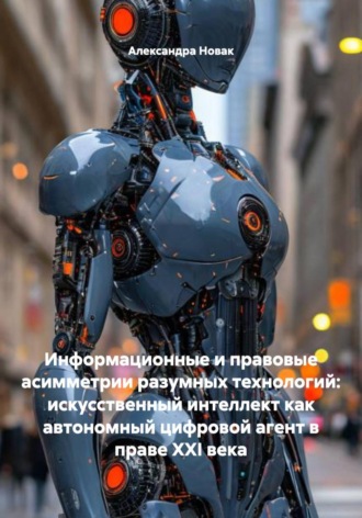 Обложка книги «Информационные и правовые асимметрии разумных технологий: искусственный интеллект как автономный цифровой агент в праве XXI века»