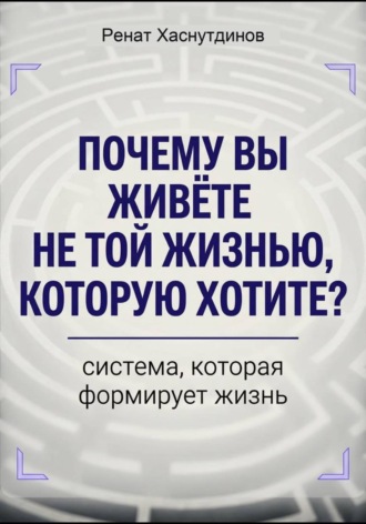 Обложка книги «Почему вы живете не той жизнью, которую хотите? Система, которая формирует Жизнь»