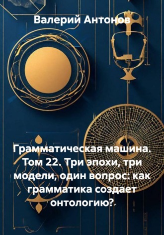 Обложка книги «Грамматическая машина. Том 22. Три эпохи, три модели, один вопрос: как грамматика создает онтологию?»
