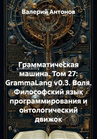 Обложка книги «Грамматическая машина. Том 27: GrammaLang v0.3. Воля. Философский язык программирования и онтологический движок»
