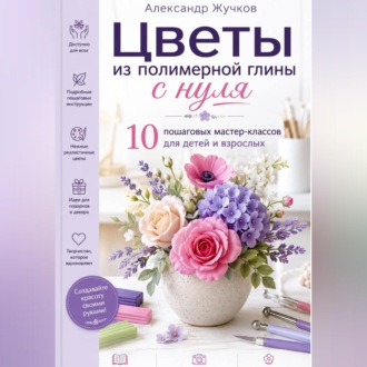 Обложка книги «Цветы из полимерной глины с нуля. 10 пошаговых мастер-классов для детей и взрослых.»
