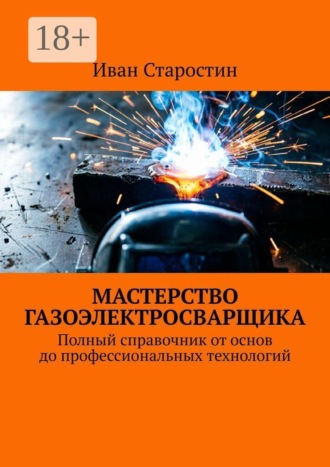 Обложка книги «Мастерство газоэлектросварщика. Полный справочник от основ до профессиональных технологий»