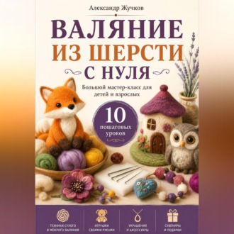 Обложка книги «Валяние из шерсти с нуля. Большой мастер-класс для детей и взрослых. 10 пошаговых уроков»
