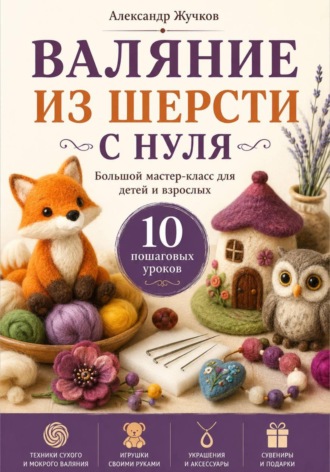 Обложка книги «Валяние из шерсти с нуля. Большой мастер-класс для детей и взрослых. 10 пошаговых уроков»