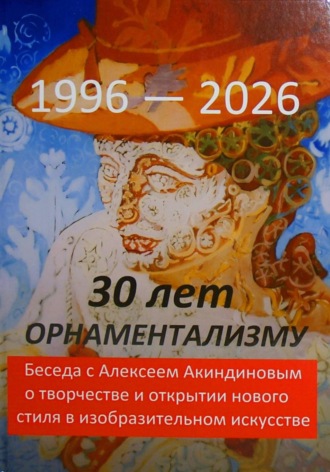 Обложка книги «30 лет орнаментализму: 1996 — 2026. Беседа с Алексеем Акиндиновым о творчестве и открытии нового стиля в изобразительном искусстве". Под ред. Л. Г. Серебряковой»
