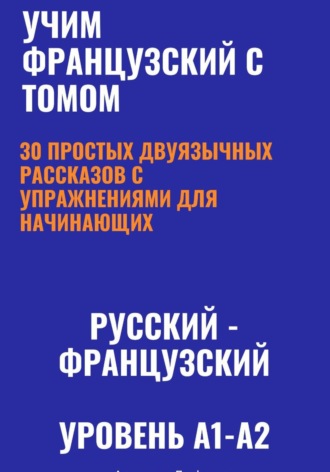 Обложка книги «Учим французский с Томом. 30 простых двуязычных рассказов с упражнениями для начинающих (русский—французский, уровень A1-A2)»