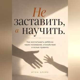 Обложка книги «Не заставить, а научить. Как воспитывать ребёнка через понимание, спокойствие и ясные правила»